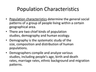 Population Characteristics
• Population characteristics determine the general social
patterns of a group of people living within a certain
geographical area.
• There are two chief kinds of population
studies, demography and human ecology.
• Demography is the systematic study of the
size, composition and distribution of human
populations.
• Demographers compile and analyze various
studies, including people's age, birth and death
rates, marriage rates, ethnic background and migration
patterns.
 
