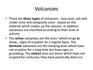 Volcanoes
• There are three types of volcanoes - lava cone, ash and
cinder cone and composite cone - based on the
material which makes up the volcano. In addition
volcanoes are classified according to their level of
activity.
• The active volcanoes are the ones "which erupt or
show.,; signs of eruption on a regular basis. The
dormant volcanoes are the sleeping ones which have
not eruption for a long time but have signs or
grumbling. The extinct ones are those which have not
erupted for centuries; they have practically died out.
 
