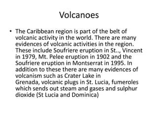 Volcanoes
• The Caribbean region is part of the belt of
volcanic activity in the world. There are many
evidences of volcanic activities in the region.
These include Soufriere eruption in St.., Vincent
in 1979, Mt. Pelee eruption in 1902 and the
Soufriere eruption in Montserrat in 1995. In
addition to these there are many evidences of
volcanism such as Crater Lake in
Grenada, volcanic plugs in St. Lucia, fumeroles
which sends out steam and gases and sulphur
dioxide (St Lucia and Dominica)
 