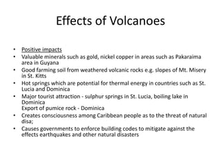Effects of Volcanoes
• Positive impacts
• Valuable minerals such as gold, nickel copper in areas such as Pakaraima
area in Guyana
• Good farming soil from weathered volcanic rocks e.g. slopes of Mt. Misery
in St. Kitts
• Hot springs which are potential for thermal energy in countries such as St.
Lucia and Dominica
• Major tourist attraction - sulphur springs in St. Lucia, boiling lake in
Dominica
Export of pumice rock - Dominica
• Creates consciousness among Caribbean people as to the threat of natural
disa;
• Causes governments to enforce building codes to mitigate against the
effects earthquakes and other natural disasters
 