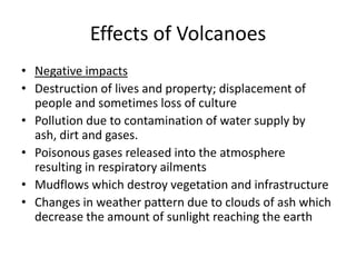 Effects of Volcanoes
• Negative impacts
• Destruction of lives and property; displacement of
people and sometimes loss of culture
• Pollution due to contamination of water supply by
ash, dirt and gases.
• Poisonous gases released into the atmosphere
resulting in respiratory ailments
• Mudflows which destroy vegetation and infrastructure
• Changes in weather pattern due to clouds of ash which
decrease the amount of sunlight reaching the earth
 