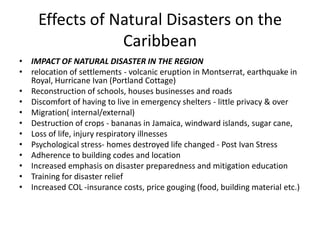 Effects of Natural Disasters on the
Caribbean
• IMPACT OF NATURAL DISASTER IN THE REGION
• relocation of settlements - volcanic eruption in Montserrat, earthquake in
Royal, Hurricane Ivan (Portland Cottage)
• Reconstruction of schools, houses businesses and roads
• Discomfort of having to live in emergency shelters - little privacy & over
• Migration( internal/external)
• Destruction of crops - bananas in Jamaica, windward islands, sugar cane,
• Loss of life, injury respiratory illnesses
• Psychological stress- homes destroyed life changed - Post Ivan Stress
• Adherence to building codes and location
• Increased emphasis on disaster preparedness and mitigation education
• Training for disaster relief
• Increased COL -insurance costs, price gouging (food, building material etc.)
 