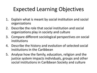 Expected Learning Objectives
1. Explain what is meant by social institution and social
organizations
2. Describe the role that social institution and social
organizations play in society and culture
3. Compare different sociological perspectives on social
institutions
4. Describe the history and evolution of selected social
institutions in the Caribbean
5. Analyse how the family, education, religion and the
justice system impacts individuals, groups and other
social institutions in Caribbean Society and culture
 