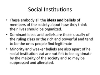Social Institutions
• These embody all the ideas and beliefs of
members of the society about how they think
their lives should be organized.
• Dominant ideas and beliefs are those usually of
the ruling class or the rich and powerful and tend
to be the ones people find legitimate
• Minority and weaker beliefs are also apart of he
social institution but are not felt to be legitimate
by the majority of the society and so may be
suppressed and alienated.
 