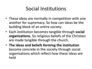Social Institutions
• These ideas are normally in competition with one
another for supremacy. So how can ideas be the
building block of an entire society.
• Each institution becomes tangible through social
organizations. So religious beliefs of the Christian
are made tangible through the church.
• The ideas and beliefs forming the institution
become concrete in the society through social
organisations which reflect how these ideas are
held
 