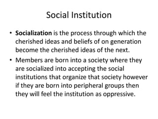 Social Institution
• Socialization is the process through which the
cherished ideas and beliefs of on generation
become the cherished ideas of the next.
• Members are born into a society where they
are socialized into accepting the social
institutions that organize that society however
if they are born into peripheral groups then
they will feel the institution as oppressive.
 