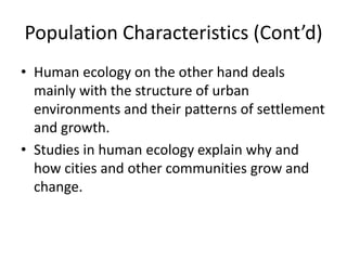 Population Characteristics (Cont’d)
• Human ecology on the other hand deals
mainly with the structure of urban
environments and their patterns of settlement
and growth.
• Studies in human ecology explain why and
how cities and other communities grow and
change.
 