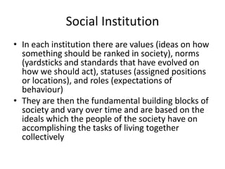 Social Institution
• In each institution there are values (ideas on how
something should be ranked in society), norms
(yardsticks and standards that have evolved on
how we should act), statuses (assigned positions
or locations), and roles (expectations of
behaviour)
• They are then the fundamental building blocks of
society and vary over time and are based on the
ideals which the people of the society have on
accomplishing the tasks of living together
collectively
 