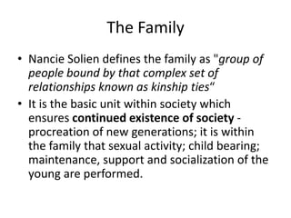 The Family
• Nancie Solien defines the family as "group of
people bound by that complex set of
relationships known as kinship ties“
• It is the basic unit within society which
ensures continued existence of society -
procreation of new generations; it is within
the family that sexual activity; child bearing;
maintenance, support and socialization of the
young are performed.
 