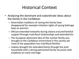 Historical Context
• Analysing the dominant and subordinate ideas about
the family in the Caribbean
– Amerindian traditions of raising the family have
disappeared for example initiation rights of young Kalinago
boys as warriors
– African extended networks during slavery ensured familial
support through matrifocal relationships and extended kin
– The European dominant idea of the nuclear family was
brought to the Caribbean entrenched in the society yet
most of the population has matrifocal families
– Indians brought the extended family through the joint
household with a strong patriarchal family structure with
emphasis on early marriage
 