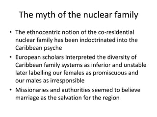 The myth of the nuclear family
• The ethnocentric notion of the co-residential
nuclear family has been indoctrinated into the
Caribbean psyche
• European scholars interpreted the diversity of
Caribbean family systems as inferior and unstable
later labelling our females as promiscuous and
our males as irresponsible
• Missionaries and authorities seemed to believe
marriage as the salvation for the region
 
