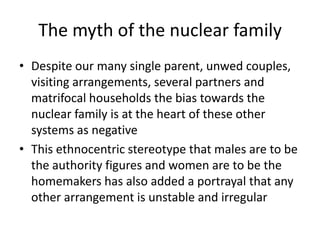 The myth of the nuclear family
• Despite our many single parent, unwed couples,
visiting arrangements, several partners and
matrifocal households the bias towards the
nuclear family is at the heart of these other
systems as negative
• This ethnocentric stereotype that males are to be
the authority figures and women are to be the
homemakers has also added a portrayal that any
other arrangement is unstable and irregular
 