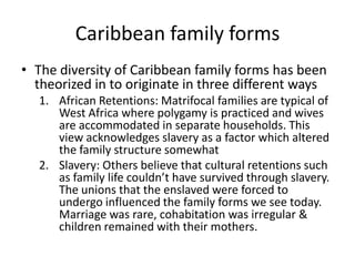 Caribbean family forms
• The diversity of Caribbean family forms has been
theorized in to originate in three different ways
1. African Retentions: Matrifocal families are typical of
West Africa where polygamy is practiced and wives
are accommodated in separate households. This
view acknowledges slavery as a factor which altered
the family structure somewhat
2. Slavery: Others believe that cultural retentions such
as family life couldn’t have survived through slavery.
The unions that the enslaved were forced to
undergo influenced the family forms we see today.
Marriage was rare, cohabitation was irregular &
children remained with their mothers.
 