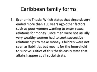 Caribbean family forms
3. Economic Thesis: Which states that since slavery
ended more than 150 years ago other factors
such as poor women wanting to enter sexual
relations for money. Since men were not usually
very wealthy women had to seek successive
relationships to make money. Children were not
seen as liabilities but means for the household
to survive. Critics of this thesis easily state that
affairs happen at all social strata.
 