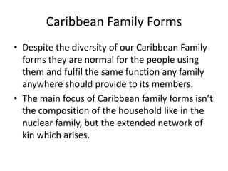 Caribbean Family Forms
• Despite the diversity of our Caribbean Family
forms they are normal for the people using
them and fulfil the same function any family
anywhere should provide to its members.
• The main focus of Caribbean family forms isn’t
the composition of the household like in the
nuclear family, but the extended network of
kin which arises.
 