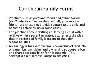 Caribbean Family Forms
• Practices such as godparenthood and fictive kinship
(ex. ‘Aunty Karen’ when she’s actually your mothers
friend), are chosen to provide support to the child and
become as close as kin in some cases.
• The practice of child shifting i.e. leaving a child with a
relative while a parent migrates, etc. reflects the idea
that the extended family is meant to shoulder
responsibilities.
• An analogy is for example family ownership of land. No
one member can claim land ownership so cooperation
and shared responsibility for it is essential. This
concept is alien in most European societies.
 