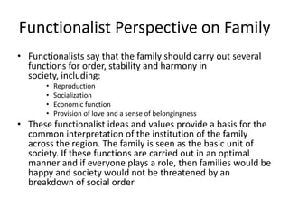 Functionalist Perspective on Family
• Functionalists say that the family should carry out several
functions for order, stability and harmony in
society, including:
• Reproduction
• Socialization
• Economic function
• Provision of love and a sense of belongingness
• These functionalist ideas and values provide a basis for the
common interpretation of the institution of the family
across the region. The family is seen as the basic unit of
society. If these functions are carried out in an optimal
manner and if everyone plays a role, then families would be
happy and society would not be threatened by an
breakdown of social order
 