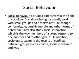 Social Behaviour
• Social Behaviour is studied extensively in the field
of sociology. Social psychologists usually work
with small groups and observe attitude change,
conformity, leadership morale and other forms of
behaviour. They also study social interaction
which is the way members of a group respond to
one another and to other groups. In addition,
sociologists examine the results of conflicts
between groups such as crime, social movement
and war.
 