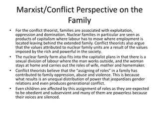 Marxist/Conflict Perspective on the
Family
• For the conflict theorist, families are associated with exploitation,
oppression and domination. Nuclear families in particular are seen as
products of capitalism where labour has to move where employment is
located leaving behind the extended family. Conflict theorists also argue
that the values attributed to nuclear family units are a result of the values
imposed by the rich and powerful in the society.
• The nuclear family form also fits into the capitalist plans in that there is a
sexual division of labour where the man works outside, and the woman
stays at home and carries out the roles of wife, mother and homemaker.
• Conflict theorists believe that the “assigning of roles” in a family has
contributed to family oppression, abuse and violence. This is because
what results is an unequal distribution of power that jeopardizes gender
relations and even produces generational conflict.
• Even children are affected by this assignment of roles as they are expected
to be obedient and subservient and many of them are powerless because
their voices are silenced.
 