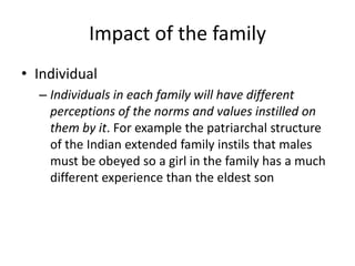 Impact of the family
• Individual
– Individuals in each family will have different
perceptions of the norms and values instilled on
them by it. For example the patriarchal structure
of the Indian extended family instils that males
must be obeyed so a girl in the family has a much
different experience than the eldest son
 
