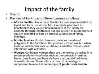Impact of the family
• Groups
• The idea of kin impacts different groups as follows:
– African families: Kin in these families include anyone related by
blood and by fictive kinship ties. Kin can be perceived as
beneficial as they usually help members of the family for
example through remittances but can be seen as burdensome if
you are expected to help an endless succession of family
members
– Muslim families: Kinship here also includes the idea of
polygamy. In the Caribbean this practice isn’t intense but when
it occurs such families are scrutinized and often restricts social
interaction with outsiders.
– Women: Caribbean women often see themselves as locked into
certain predetermined roles such as the caregiver/nurturer.
Some come home and basically have a second shift of doing
domestic chores. These roles are often disadvantage in
comparison to men & is an example of gender socialization
 