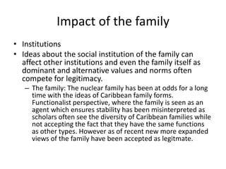 Impact of the family
• Institutions
• Ideas about the social institution of the family can
affect other institutions and even the family itself as
dominant and alternative values and norms often
compete for legitimacy.
– The family: The nuclear family has been at odds for a long
time with the ideas of Caribbean family forms.
Functionalist perspective, where the family is seen as an
agent which ensures stability has been misinterpreted as
scholars often see the diversity of Caribbean families while
not accepting the fact that they have the same functions
as other types. However as of recent new more expanded
views of the family have been accepted as legitmate.
 