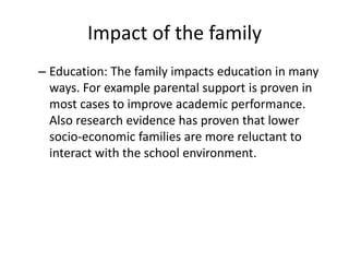 Impact of the family
– Education: The family impacts education in many
ways. For example parental support is proven in
most cases to improve academic performance.
Also research evidence has proven that lower
socio-economic families are more reluctant to
interact with the school environment.
 