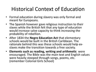 Historical Context of Education
• Formal education during slavery was only formal and
meant for Europeans.
• The Spanish however gave religious instruction to their
slaves while the British felt that any type of education
would increase salve capacity to think increasing the
probability of rebellion.
• After 1834 the Negro Education Act that elementary
schools would be built in the British Caribbean. The
rationale behind this was these schools would help ex-
slaves make the transition towards a free society.
• Elements such as reading, writing and arithmetic were
encouraged. The Bible was the main text and English values
were heavily steeped through songs, poems, etc.
(remember Colonial Girls School)
 