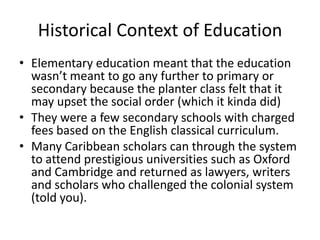 Historical Context of Education
• Elementary education meant that the education
wasn’t meant to go any further to primary or
secondary because the planter class felt that it
may upset the social order (which it kinda did)
• They were a few secondary schools with charged
fees based on the English classical curriculum.
• Many Caribbean scholars can through the system
to attend prestigious universities such as Oxford
and Cambridge and returned as lawyers, writers
and scholars who challenged the colonial system
(told you).
 