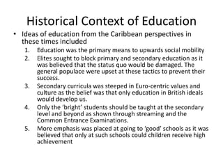 Historical Context of Education
• Ideas of education from the Caribbean perspectives in
these times included
1. Education was the primary means to upwards social mobility
2. Elites sought to block primary and secondary education as it
was believed that the status quo would be damaged. The
general populace were upset at these tactics to prevent their
success.
3. Secondary curricula was steeped in Euro-centric values and
culture as the belief was that only education in British ideals
would develop us.
4. Only the ‘bright’ students should be taught at the secondary
level and beyond as shown through streaming and the
Common Entrance Examinations.
5. More emphasis was placed at going to ‘good’ schools as it was
believed that only at such schools could children receive high
achievement
 