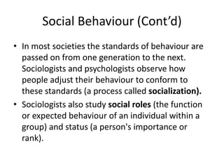 Social Behaviour (Cont’d)
• In most societies the standards of behaviour are
passed on from one generation to the next.
Sociologists and psychologists observe how
people adjust their behaviour to conform to
these standards (a process called socialization).
• Sociologists also study social roles (the function
or expected behaviour of an individual within a
group) and status (a person's importance or
rank).
 