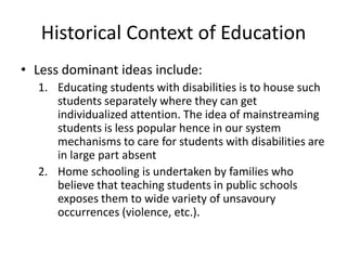 Historical Context of Education
• Less dominant ideas include:
1. Educating students with disabilities is to house such
students separately where they can get
individualized attention. The idea of mainstreaming
students is less popular hence in our system
mechanisms to care for students with disabilities are
in large part absent
2. Home schooling is undertaken by families who
believe that teaching students in public schools
exposes them to wide variety of unsavoury
occurrences (violence, etc.).
 