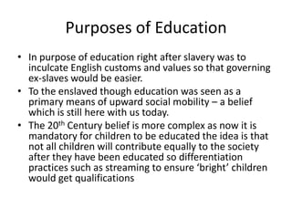 Purposes of Education
• In purpose of education right after slavery was to
inculcate English customs and values so that governing
ex-slaves would be easier.
• To the enslaved though education was seen as a
primary means of upward social mobility – a belief
which is still here with us today.
• The 20th Century belief is more complex as now it is
mandatory for children to be educated the idea is that
not all children will contribute equally to the society
after they have been educated so differentiation
practices such as streaming to ensure ‘bright’ children
would get qualifications
 