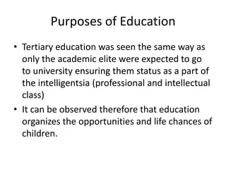 Purposes of Education
• Tertiary education was seen the same way as
only the academic elite were expected to go
to university ensuring them status as a part of
the intelligentsia (professional and intellectual
class)
• It can be observed therefore that education
organizes the opportunities and life chances of
children.
 