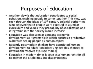 Purposes of Education
• Another view is that education contributes to social
cohesion, enabling people to come together. This view was
seen through the ideas of 19th century colonial authorities
who believed that if people were exposed to a similar
curriculum and values they probability of socialization and
integration into the society would increase
• Education was also seen as a means economic
development as it grants skills which ensures a productive
workforce seeing people as human capital
• Recently postmodern thinkers have associated human
development to education increasing peoples chances to
develop themselves etc. (see Mod 2)
• Education in modern times is seen as a human right for all
no matter the disabilities and disadvantages
 
