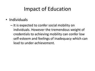 Impact of Education
• Individuals
– It is expected to confer social mobility on
individuals. However the tremendous weight of
credentials to achieving mobility can confer low
self-esteem and feelings of inadequacy which can
lead to under-achievement.
 