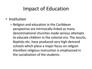 Impact of Education
• Institution
– Religion and education in the Caribbean
perspective are intrinsically linked as many
denominational churches made serious attempts
to educate children in the colonial era. The Jesuits,
Baptists etc. have produced very high demand
schools which place a major focus on religion
therefore religious instruction is emphasised in
the socialization of the students.
 