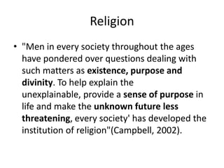 Religion
• "Men in every society throughout the ages
have pondered over questions dealing with
such matters as existence, purpose and
divinity. To help explain the
unexplainable, provide a sense of purpose in
life and make the unknown future less
threatening, every society' has developed the
institution of religion"(Campbell, 2002).
 