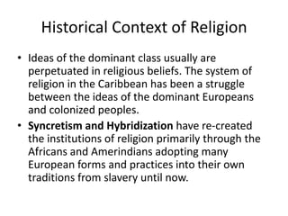 Historical Context of Religion
• Ideas of the dominant class usually are
perpetuated in religious beliefs. The system of
religion in the Caribbean has been a struggle
between the ideas of the dominant Europeans
and colonized peoples.
• Syncretism and Hybridization have re-created
the institutions of religion primarily through the
Africans and Amerindians adopting many
European forms and practices into their own
traditions from slavery until now.
 