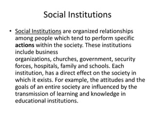 Social Institutions
• Social Institutions are organized relationships
among people which tend to perform specific
actions within the society. These institutions
include business
organizations, churches, government, security
forces, hospitals, family and schools. Each
institution, has a direct effect on the society in
which it exists. For example, the attitudes and the
goals of an entire society are influenced by the
transmission of learning and knowledge in
educational institutions.
 
