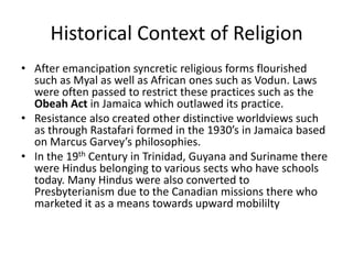 Historical Context of Religion
• After emancipation syncretic religious forms flourished
such as Myal as well as African ones such as Vodun. Laws
were often passed to restrict these practices such as the
Obeah Act in Jamaica which outlawed its practice.
• Resistance also created other distinctive worldviews such
as through Rastafari formed in the 1930’s in Jamaica based
on Marcus Garvey’s philosophies.
• In the 19th Century in Trinidad, Guyana and Suriname there
were Hindus belonging to various sects who have schools
today. Many Hindus were also converted to
Presbyterianism due to the Canadian missions there who
marketed it as a means towards upward mobililty
 