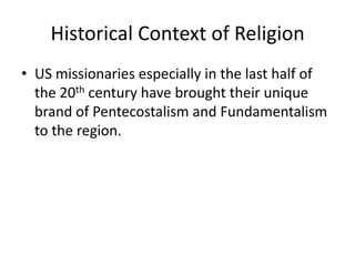 Historical Context of Religion
• US missionaries especially in the last half of
the 20th century have brought their unique
brand of Pentecostalism and Fundamentalism
to the region.
 