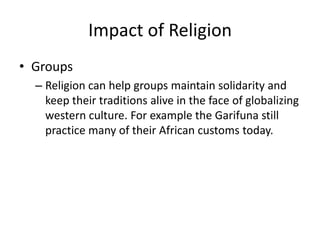 Impact of Religion
• Groups
– Religion can help groups maintain solidarity and
keep their traditions alive in the face of globalizing
western culture. For example the Garifuna still
practice many of their African customs today.
 