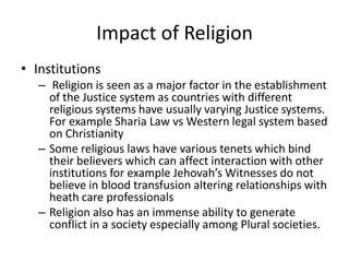 Impact of Religion
• Institutions
– Religion is seen as a major factor in the establishment
of the Justice system as countries with different
religious systems have usually varying Justice systems.
For example Sharia Law vs Western legal system based
on Christianity
– Some religious laws have various tenets which bind
their believers which can affect interaction with other
institutions for example Jehovah’s Witnesses do not
believe in blood transfusion altering relationships with
heath care professionals
– Religion also has an immense ability to generate
conflict in a society especially among Plural societies.
 