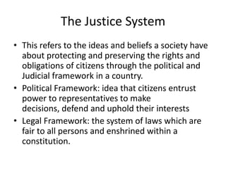 The Justice System
• This refers to the ideas and beliefs a society have
about protecting and preserving the rights and
obligations of citizens through the political and
Judicial framework in a country.
• Political Framework: idea that citizens entrust
power to representatives to make
decisions, defend and uphold their interests
• Legal Framework: the system of laws which are
fair to all persons and enshrined within a
constitution.
 