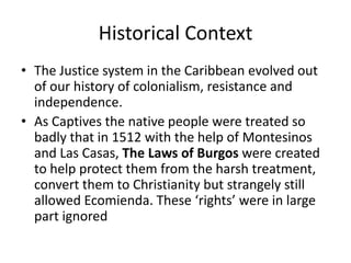 Historical Context
• The Justice system in the Caribbean evolved out
of our history of colonialism, resistance and
independence.
• As Captives the native people were treated so
badly that in 1512 with the help of Montesinos
and Las Casas, The Laws of Burgos were created
to help protect them from the harsh treatment,
convert them to Christianity but strangely still
allowed Ecomienda. These ‘rights’ were in large
part ignored
 