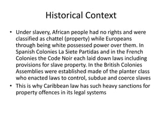 Historical Context
• Under slavery, African people had no rights and were
classified as chattel (property) while Europeans
through being white possessed power over them. In
Spanish Colonies La Siete Partidas and in the French
Colonies the Code Noir each laid down laws including
provisions for slave property. In the British Colonies
Assemblies were established made of the planter class
who enacted laws to control, subdue and coerce slaves
• This is why Caribbean law has such heavy sanctions for
property offences in its legal systems
 