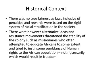 Historical Context
• There was no true fairness as laws inclusive of
penalties and rewards were based on the rigid
system of racial stratification in the society.
• There were however alternative ideas and
resistance movements threatened the stability of
the colony such as missionaries who often
attempted to educate Africans to some extent
and tried to instil some semblance of Human
rights to the African population – not necessarily
which would result in freedom.
 