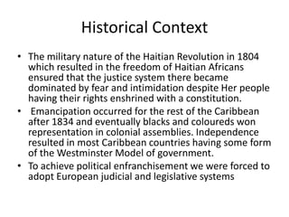 Historical Context
• The military nature of the Haitian Revolution in 1804
which resulted in the freedom of Haitian Africans
ensured that the justice system there became
dominated by fear and intimidation despite Her people
having their rights enshrined with a constitution.
• Emancipation occurred for the rest of the Caribbean
after 1834 and eventually blacks and coloureds won
representation in colonial assemblies. Independence
resulted in most Caribbean countries having some form
of the Westminster Model of government.
• To achieve political enfranchisement we were forced to
adopt European judicial and legislative systems
 