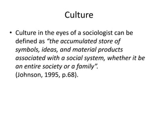 Culture
• Culture in the eyes of a sociologist can be
defined as “the accumulated store of
symbols, ideas, and material products
associated with a social system, whether it be
an entire society or a family”.
(Johnson, 1995, p.68).
 